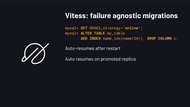 Vitess: failure agnostic migrations
mysql> SET @@ddl_strategy=’online’;
mysql> ALTER TABLE my_table
ADD INDEX name_idx(name(24)), DROP COLUMN c;
Auto-resumes after restart
Auto resumes on promoted replica
