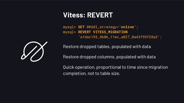 Vitess: REVERT
mysql> SET @@ddl_strategy=’online’;
mysql> REVERT VITESS_MIGRATION
‘a1dac193_4b86_11ec_a827_0a43f95f28a3’;
Restore dropped tables, populated with data
Restore dropped columns, populated with data
Quick operation, proportional to time since migration
completion, not to table size.
