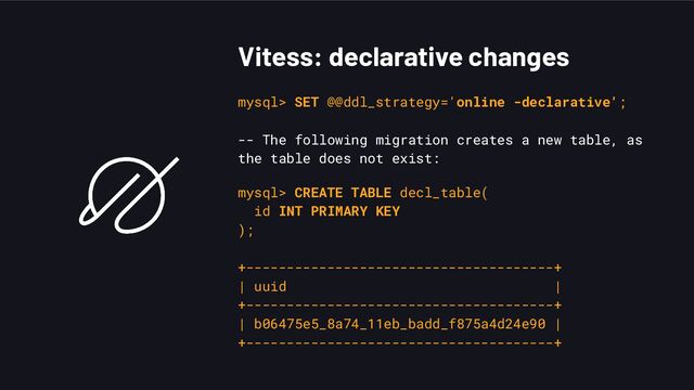 Vitess: declarative changes
mysql> SET @@ddl_strategy='online -declarative';
-- The following migration creates a new table, as
the table does not exist:
mysql> CREATE TABLE decl_table(
id INT PRIMARY KEY
);
+--------------------------------------+
| uuid |
+--------------------------------------+
| b06475e5_8a74_11eb_badd_f875a4d24e90 |
+--------------------------------------+
