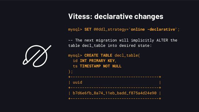 Vitess: declarative changes
mysql> SET @@ddl_strategy='online -declarative';
-- The next migration will implicitly ALTER the
table decl_table into desired state:
mysql> CREATE TABLE decl_table(
id INT PRIMARY KEY,
ts TIMESTAMP NOT NULL
);
+--------------------------------------+
| uuid |
+--------------------------------------+
| b7d6e6fb_8a74_11eb_badd_f875a4d24e90 |
+--------------------------------------+
