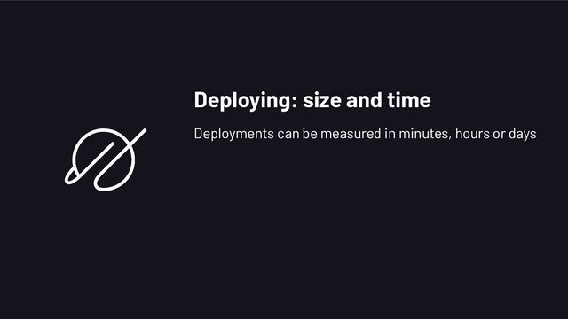 Deploying: size and time
Deployments can be measured in minutes, hours or days
