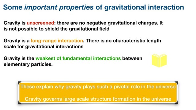 Gravity is unscreened: there are no negative gravitational charges. It
is not possible to shield the gravitational ﬁeld
Gravity is a long-range interaction. There is no characteristic length
scale for gravitational interactions
Gravity is the weakest of fundamental interactions between
elementary particles.
Some important properties of gravitational interaction
These explain why gravity plays such a pivotal role in the universe
Gravity governs large scale structure formation in the universe
