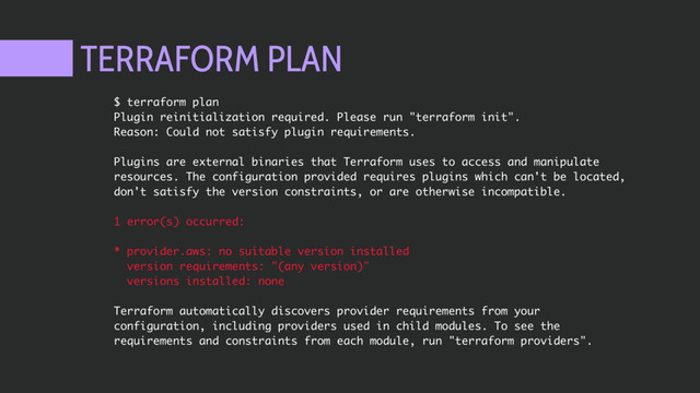 TERRAFORM PLAN
$ terraform plan
Plugin reinitialization required. Please run "terraform init".
Reason: Could not satisfy plugin requirements.
Plugins are external binaries that Terraform uses to access and manipulate
resources. The configuration provided requires plugins which can't be located,
don't satisfy the version constraints, or are otherwise incompatible.
1 error(s) occurred:
* provider.aws: no suitable version installed
version requirements: "(any version)"
versions installed: none
Terraform automatically discovers provider requirements from your
configuration, including providers used in child modules. To see the
requirements and constraints from each module, run "terraform providers".
