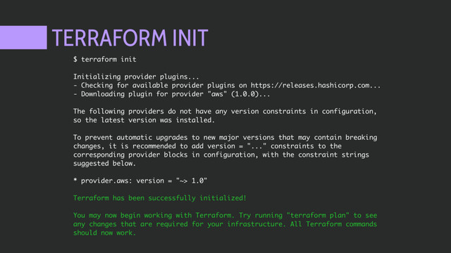 TERRAFORM INIT
$ terraform init
Initializing provider plugins...
- Checking for available provider plugins on https://releases.hashicorp.com...
- Downloading plugin for provider "aws" (1.0.0)...
The following providers do not have any version constraints in configuration,
so the latest version was installed.
To prevent automatic upgrades to new major versions that may contain breaking
changes, it is recommended to add version = "..." constraints to the
corresponding provider blocks in configuration, with the constraint strings
suggested below.
* provider.aws: version = "~> 1.0"
Terraform has been successfully initialized!
You may now begin working with Terraform. Try running "terraform plan" to see
any changes that are required for your infrastructure. All Terraform commands
should now work.
