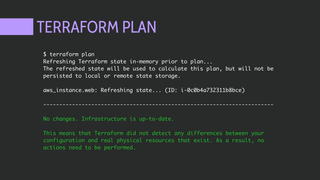 TERRAFORM PLAN
$ terraform plan
Refreshing Terraform state in-memory prior to plan...
The refreshed state will be used to calculate this plan, but will not be
persisted to local or remote state storage.
aws_instance.web: Refreshing state... (ID: i-0c0b4a732311b8bce)
------------------------------------------------------------------------
No changes. Infrastructure is up-to-date.
This means that Terraform did not detect any differences between your
configuration and real physical resources that exist. As a result, no
actions need to be performed.
