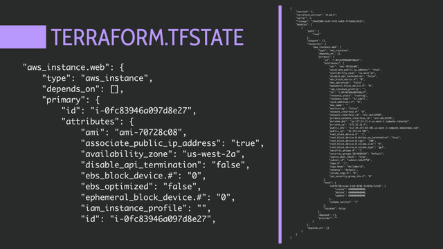 TERRAFORM.TFSTATE
{
"version": 3,
"terraform_version": "0.10.4",
"serial": 2,
"lineage": "348d2909-5e43-4421-bd65-4f7ab6b11632",
"modules": [
{
"path": [
"root"
],
"outputs": {},
"resources": {
"aws_instance.web": {
"type": "aws_instance",
"depends_on": [],
"primary": {
"id": "i-0fc83946a097d8e27",
"attributes": {
"ami": "ami-70728c08",
"associate_public_ip_address": "true",
"availability_zone": "us-west-2a",
"disable_api_termination": "false",
"ebs_block_device.#": "0",
"ebs_optimized": "false",
"ephemeral_block_device.#": "0",
"iam_instance_profile": "",
"id": "i-0fc83946a097d8e27",
"instance_state": "running",
"instance_type": "t2.small",
"ipv6_addresses.#": "0",
"key_name": "",
"monitoring": "false",
"network_interface.#": "0",
"network_interface_id": "eni-de1229f0",
"primary_network_interface_id": "eni-de1229f0",
"private_dns": "ip-172-31-21-4.us-west-2.compute.internal",
"private_ip": "172.31.21.4",
"public_dns": "ec2-34-215-64-201.us-west-2.compute.amazonaws.com",
"public_ip": "34.215.64.201",
"root_block_device.#": "1",
"root_block_device.0.delete_on_termination": "true",
"root_block_device.0.iops": "100",
"root_block_device.0.volume_size": "8",
"root_block_device.0.volume_type": "gp2",
"security_groups.#": "1",
"security_groups.3814588639": "default",
"source_dest_check": "true",
"subnet_id": "subnet-3e5ef758",
"tags.%": "1",
"tags.Name": "HelloWorld",
"tenancy": "default",
"volume_tags.%": "0",
"vpc_security_group_ids.#": "0"
},
"meta": {
"e2bfb730-ecaa-11e6-8f88-34363bc7c4c0": {
"create": 600000000000,
"delete": 600000000000,
"update": 600000000000
},
"schema_version": "1"
},
"tainted": false
},
"deposed": [],
"provider": ""
}
},
"depends_on": []
}
]
}
"aws_instance.web": {
"type": "aws_instance",
"depends_on": [],
"primary": {
"id": "i-0fc83946a097d8e27",
"attributes": {
"ami": "ami-70728c08",
"associate_public_ip_address": "true",
"availability_zone": "us-west-2a",
"disable_api_termination": "false",
"ebs_block_device.#": "0",
"ebs_optimized": "false",
"ephemeral_block_device.#": "0",
"iam_instance_profile": "",
"id": "i-0fc83946a097d8e27",
