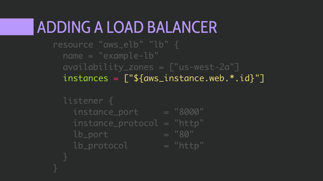 ADDING A LOAD BALANCER
resource "aws_elb" "lb" {
name = "example-lb"
availability_zones = ["us-west-2a"]
instances = ["${aws_instance.web.*.id}"]
listener {
instance_port = "8000"
instance_protocol = "http"
lb_port = "80"
lb_protocol = "http"
}
}
