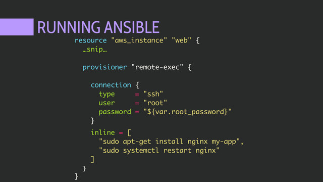 RUNNING ANSIBLE
resource "aws_instance" "web" {
…snip…
provisioner "remote-exec" {
connection {
type = "ssh"
user = "root"
password = "${var.root_password}"
}
inline = [
"sudo apt-get install nginx my-app",
"sudo systemctl restart nginx"
]
}
}
