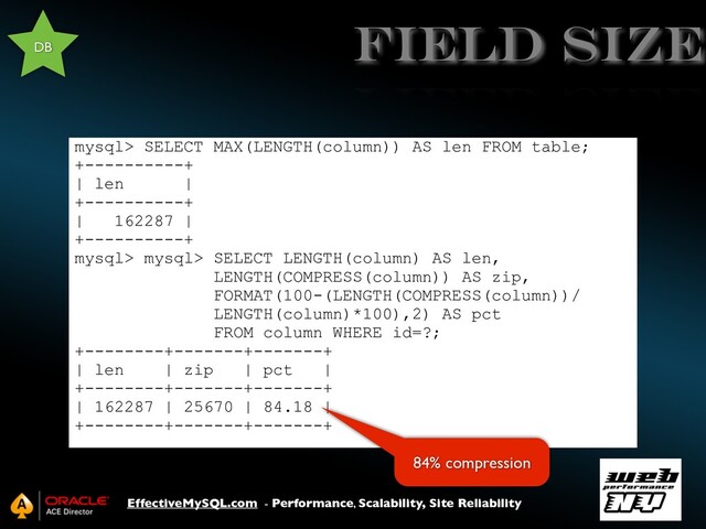 EffectiveMySQL.com - Performance, Scalability, Site Reliability
field size
mysql> SELECT MAX(LENGTH(column)) AS len FROM table;
+----------+
| len |
+----------+
| 162287 |
+----------+
mysql> mysql> SELECT LENGTH(column) AS len,
LENGTH(COMPRESS(column)) AS zip,
FORMAT(100-(LENGTH(COMPRESS(column))/
LENGTH(column)*100),2) AS pct
FROM column WHERE id=?;
+--------+-------+-------+
| len | zip | pct |
+--------+-------+-------+
| 162287 | 25670 | 84.18 |
+--------+-------+-------+
DB
84% compression
