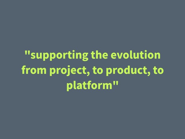 "supporting the evolution
from project, to product, to
platform"
