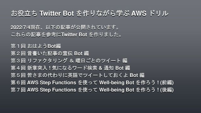 2022/7/4現在、以下の記事が公開されています。
これらの記事を参考にTwitter Bot を作りました。
第１回 おはようBot編
第２回 昔書いた記事の宣伝 Bot 編
第３回 リファクタリング ＆ 曜日ごとのツイート 編
第４回 新章突入 ! 気になるワード検索 & 通知 Bot 編
第５回 皆さまの代わりに英語でツイートしておくよ Bot 編
第６回 AWS Step Functions を使って Well-being Bot を作ろう ! (前編)
第７回 AWS Step Functions を使って Well-being Bot を作ろう ! (後編)
お役立ち Twitter Bot を作りながら学ぶ AWS ドリル
