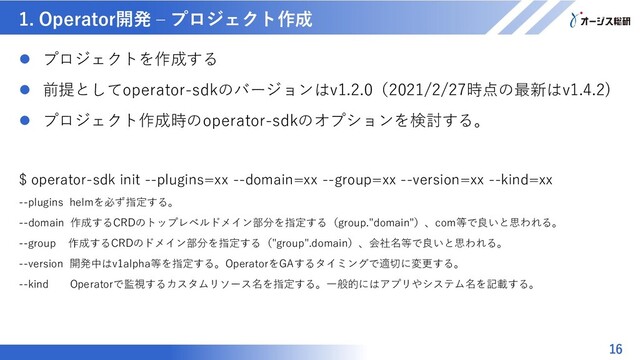 マスター タイトルの書式設定
1. Operator開発 – プロジェクト作成
16
 プロジェクトを作成する
 前提としてoperator-sdkのバージョンはv1.2.0（2021/2/27時点の最新はv1.4.2)
 プロジェクト作成時のoperator-sdkのオプションを検討する。
$ operator-sdk init --plugins=xx --domain=xx --group=xx --version=xx --kind=xx
--plugins helmを必ず指定する。
--domain 作成するCRDのトップレベルドメイン部分を指定する（group."domain"）、com等で良いと思われる。
--group 作成するCRDのドメイン部分を指定する（"group".domain）、会社名等で良いと思われる。
--version 開発中はv1alpha等を指定する。OperatorをGAするタイミングで適切に変更する。
--kind Operatorで監視するカスタムリソース名を指定する。一般的にはアプリやシステム名を記載する。

