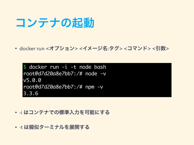 ίϯςφͷىಈ
• docker run <Φϓγϣϯ> <Πϝʔδ໊:λά> <ίϚϯυ> <Ҿ਺>
• -i ͸ίϯςφͰͷඪ४ೖྗΛՄೳʹ͢Δ
• -t ͸ٖࣅλʔϛφϧΛల։͢Δ
$ docker run -i -t node bash
root@d7d20a8e7bb7:/# node -v
v5.0.0
root@d7d20a8e7bb7:/# npm -v
3.3.6
