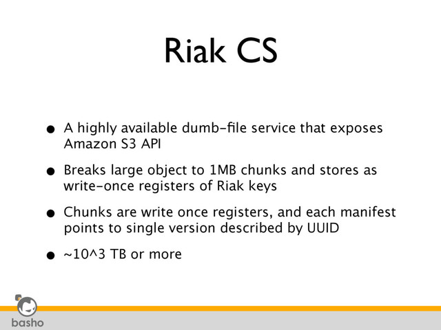 Riak CS
• A highly available dumb-ﬁle service that exposes
Amazon S3 API
• Breaks large object to 1MB chunks and stores as
write-once registers of Riak keys
• Chunks are write once registers, and each manifest
points to single version described by UUID
• ~10^3 TB or more
