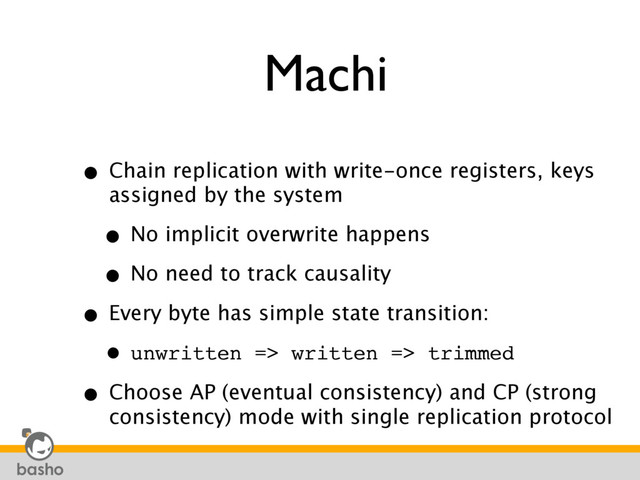 Machi
• Chain replication with write-once registers, keys
assigned by the system
• No implicit overwrite happens
• No need to track causality
• Every byte has simple state transition:
• unwritten => written => trimmed
• Choose AP (eventual consistency) and CP (strong
consistency) mode with single replication protocol
