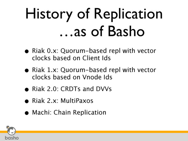 History of Replication
ɹ…as of Basho
• Riak 0.x: Quorum-based repl with vector
clocks based on Client Ids
• Riak 1.x: Quorum-based repl with vector
clocks based on Vnode Ids
• Riak 2.0: CRDTs and DVVs
• Riak 2.x: MultiPaxos
• Machi: Chain Replication
