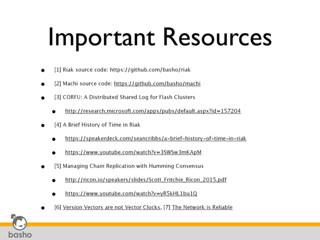 Important Resources
• [1] Riak source code: https://github.com/basho/riak
• [2] Machi source code: https://github.com/basho/machi
• [3] CORFU: A Distributed Shared Log for Flash Clusters
• http://research.microsoft.com/apps/pubs/default.aspx?id=157204
• [4] A Brief History of Time in Riak
• https://speakerdeck.com/seancribbs/a-brief-history-of-time-in-riak
• https://www.youtube.com/watch?v=3SWSw3mKApM
• [5] Managing Chain Replication with Humming Consensus
• http://ricon.io/speakers/slides/Scott_Fritchie_Ricon_2015.pdf
• https://www.youtube.com/watch?v=yR5kHL1bu1Q
• [6] Version Vectors are not Vector Clocks, [7] The Network is Reliable
