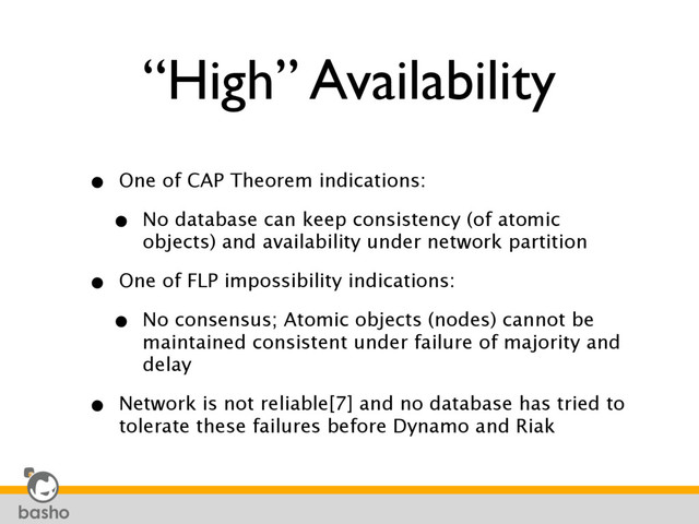 “High” Availability
• One of CAP Theorem indications:
• No database can keep consistency (of atomic
objects) and availability under network partition
• One of FLP impossibility indications:
• No consensus; Atomic objects (nodes) cannot be
maintained consistent under failure of majority and
delay
• Network is not reliable[7] and no database has tried to
tolerate these failures before Dynamo and Riak
