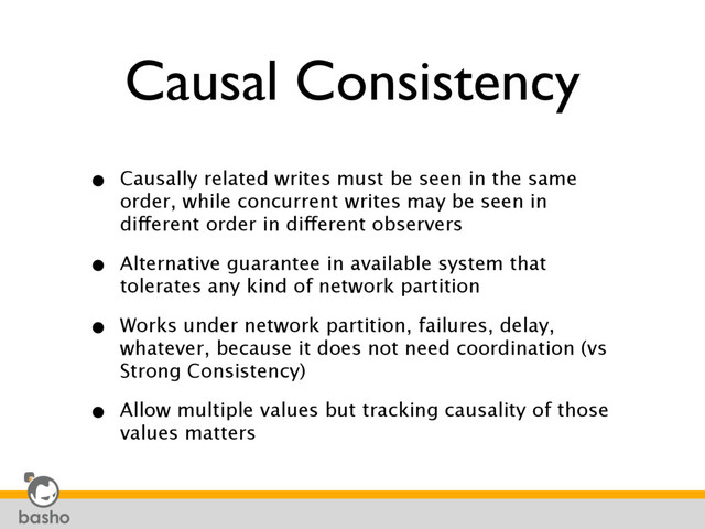 Causal Consistency
• Causally related writes must be seen in the same
order, while concurrent writes may be seen in
different order in different observers
• Alternative guarantee in available system that
tolerates any kind of network partition
• Works under network partition, failures, delay,
whatever, because it does not need coordination (vs
Strong Consistency)
• Allow multiple values but tracking causality of those
values matters
