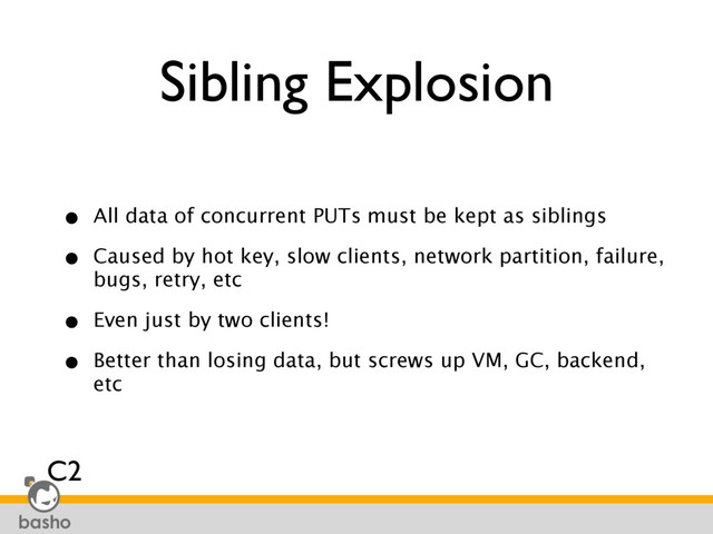 Sibling Explosion
• All data of concurrent PUTs must be kept as siblings
• Caused by hot key, slow clients, network partition, failure,
bugs, retry, etc
• Even just by two clients!
• Better than losing data, but screws up VM, GC, backend,
etc
C2

