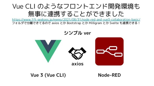 Vue CLI のようなフロントエンド開発環境も
無事に連携することができました
https://www.1ft-seabass.jp/memo/2021/08/31/node-red-and-vue3-collaboration-basic/
フォルダで分離できてるので axios とか Bootstrap とか Milligram とか Svelte も連携できる！
