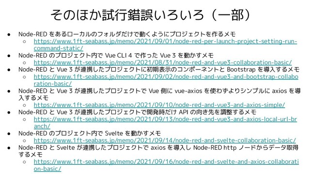 ● Node-RED をあるローカルのフォルダだけで動くようにプロジェクトを作るメモ
○ https://www.1ft-seabass.jp/memo/2021/09/01/node-red-per-launch-project-setting-run-
command-static/
● Node-RED のプロジェクト内で Vue CLI 4 で作った Vue 3 を動かすメモ
○ https://www.1ft-seabass.jp/memo/2021/08/31/node-red-and-vue3-collaboration-basic/
● Node-RED と Vue 3 が連携したプロジェクトに初期表示のコンポーネントと Bootstrap を導入するメモ
○ https://www.1ft-seabass.jp/memo/2021/09/02/node-red-and-vue3-and-bootstrap-collabo
ration-basic/
● Node-RED と Vue 3 が連携したプロジェクトで Vue 側に vue-axios を使わずよりシンプルに axios を導
入するメモ
○ https://www.1ft-seabass.jp/memo/2021/09/10/node-red-and-vue3-and-axios-simple/
● Node-RED と Vue 3 が連携したプロジェクトで開発時だけ API の向き先を調整するメモ
○ https://www.1ft-seabass.jp/memo/2021/09/13/node-red-and-vue3-and-axios-local-url-br
anch/
● Node-RED のプロジェクト内で Svelte を動かすメモ
○ https://www.1ft-seabass.jp/memo/2021/09/14/node-red-and-svelte-collaboration-basic/
● Node-RED と Svelte が連携したプロジェクトで axios を導入し Node-RED http ノードからデータ取得
するメモ
○ https://www.1ft-seabass.jp/memo/2021/09/16/node-red-and-svelte-and-axios-collaborati
on-basic/
そのほか試行錯誤いろいろ（一部）
