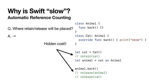 Why is Swift “slow”?
Automatic Reference Counting
class Animal {


func bark() {}


}


class Cat: Animal {


override func bark() { print("meow") }


}


let cat = Cat()


// retain(cat)


let animal = cat as Animal


animal.bark()


// release(animal)


// release(cat)
Q. Where retain/release will be placed?

A. →
Hidden cost!!
