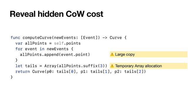Reveal hidden CoW cost
func computeCurve(newEvents: [Event]) -> Curve {


var allPoints = self.points


for event in newEvents {


allPoints.append(event.point)


}


let tails = Array(allPoints.suffix(3))


return Curve(p0: tails[0], p1: tails[1], p2: tails[2])


}
⚠ Large copy
⚠ Temporary Array allocation
