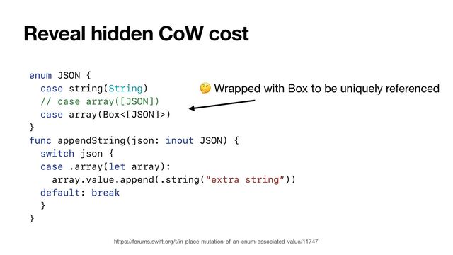 Reveal hidden CoW cost
https://forums.swift.org/t/in-place-mutation-of-an-enum-associated-value/11747
enum JSON {


case string(String)


// case array([JSON])


case array(Box<[JSON]>)


}


func appendString(json: inout JSON) {


switch json {


case .array(let array):


array.value.append(.string(“extra string”))


default: break


}


}
🤔 Wrapped with Box to be uniquely referenced
