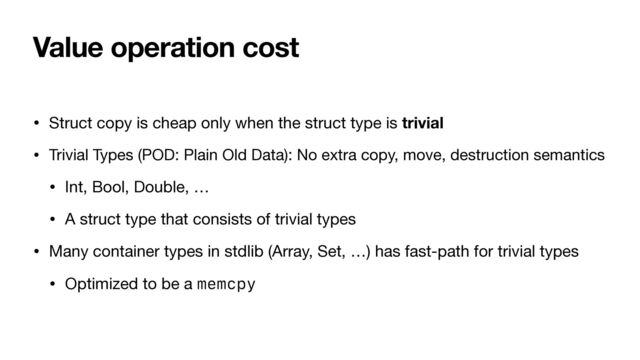 Value operation cost
• Struct copy is cheap only when the struct type is trivial

• Trivial Types (POD: Plain Old Data): No extra copy, move, destruction semantics

• Int, Bool, Double, …

• A struct type that consists of trivial types

• Many container types in stdlib (Array, Set, …) has fast-path for trivial types

• Optimized to be a memcpy
