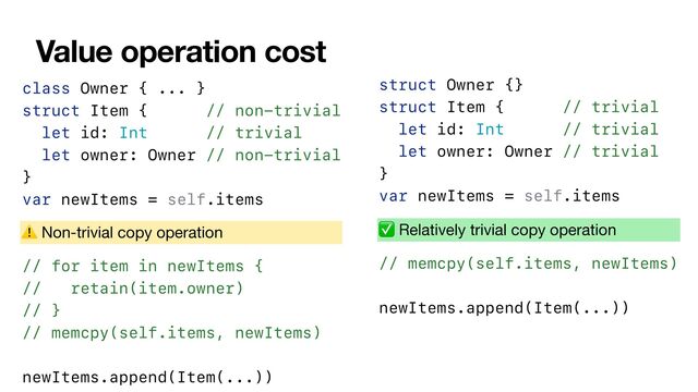 Value operation cost
class Owner { ... }


struct Item { // non-trivial


let id: Int // trivial


let owner: Owner // non-trivial


}


var newItems = self.items


// for item in newItems {
// retain(item.owner)
// }
// memcpy(self.items, newItems)


newItems.append(Item(...))
⚠ Non-trivial copy operation
struct Owner {}


struct Item { // trivial


let id: Int // trivial


let owner: Owner // trivial


}


var newItems = self.items


// memcpy(self.items, newItems)


newItems.append(Item(...))
✅ Relatively trivial copy operation
