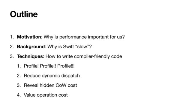 Outline
1. Motivation: Why is performance important for us?

2. Background: Why is Swift “slow”?

3. Techniques: How to write compiler-friendly code

1. Pro
fi
le! Pro
fi
le!! Pro
fi
le!!!

2. Reduce dynamic dispatch

3. Reveal hidden CoW cost

4. Value operation cost
