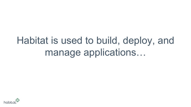 Habitat is used to build, deploy, and
manage applications…
