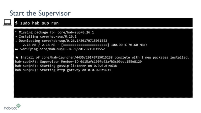 $
Start the Supervisor
∵ Missing package for core/hab-sup/0.26.1
» Installing core/hab-sup/0.26.1
↓ Downloading core/hab-sup/0.26.1/20170715031552
2.18 MB / 2.18 MB - [=======================] 100.00 % 70.60 MB/s
☛ Verifying core/hab-sup/0.26.1/20170715031552
...
★ Install of core/hab-launcher/4435/20170715015238 complete with 1 new packages installed.
hab-sup(MR): Supervisor Member-ID 0d15afc1907e42afb3c09bcb155e8129
hab-sup(MR): Starting gossip-listener on 0.0.0.0:9638
hab-sup(MR): Starting http-gateway on 0.0.0.0:9631
sudo hab sup run
