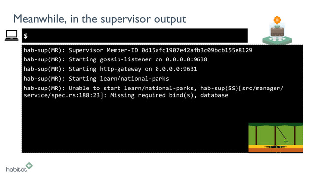 $
Meanwhile, in the supervisor output
hab-sup(MR): Supervisor Member-ID 0d15afc1907e42afb3c09bcb155e8129
hab-sup(MR): Starting gossip-listener on 0.0.0.0:9638
hab-sup(MR): Starting http-gateway on 0.0.0.0:9631
hab-sup(MR): Starting learn/national-parks
hab-sup(MR): Unable to start learn/national-parks, hab-sup(SS)[src/manager/
service/spec.rs:188:23]: Missing required bind(s), database
