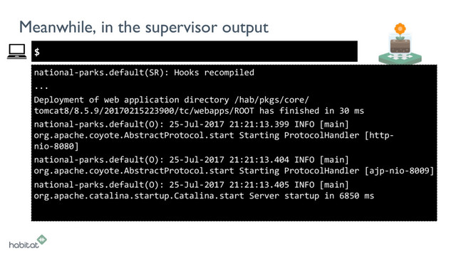 $
Meanwhile, in the supervisor output
national-parks.default(SR): Hooks recompiled
...
Deployment of web application directory /hab/pkgs/core/
tomcat8/8.5.9/20170215223900/tc/webapps/ROOT has finished in 30 ms
national-parks.default(O): 25-Jul-2017 21:21:13.399 INFO [main]
org.apache.coyote.AbstractProtocol.start Starting ProtocolHandler [http-
nio-8080]
national-parks.default(O): 25-Jul-2017 21:21:13.404 INFO [main]
org.apache.coyote.AbstractProtocol.start Starting ProtocolHandler [ajp-nio-8009]
national-parks.default(O): 25-Jul-2017 21:21:13.405 INFO [main]
org.apache.catalina.startup.Catalina.start Server startup in 6850 ms
