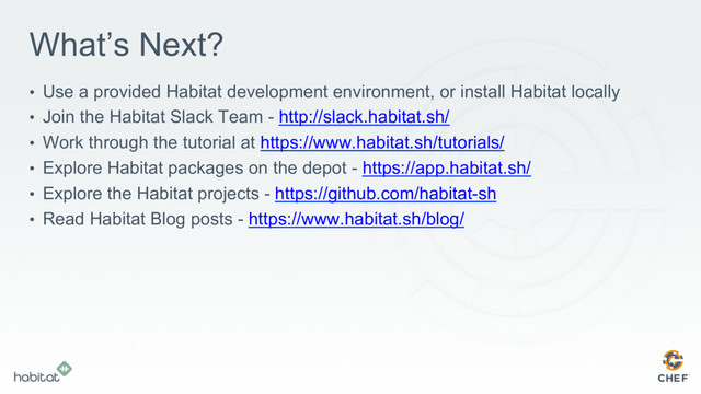 What’s Next?
•  Use a provided Habitat development environment, or install Habitat locally
•  Join the Habitat Slack Team - http://slack.habitat.sh/
•  Work through the tutorial at https://www.habitat.sh/tutorials/
•  Explore Habitat packages on the depot - https://app.habitat.sh/
•  Explore the Habitat projects - https://github.com/habitat-sh
•  Read Habitat Blog posts - https://www.habitat.sh/blog/
