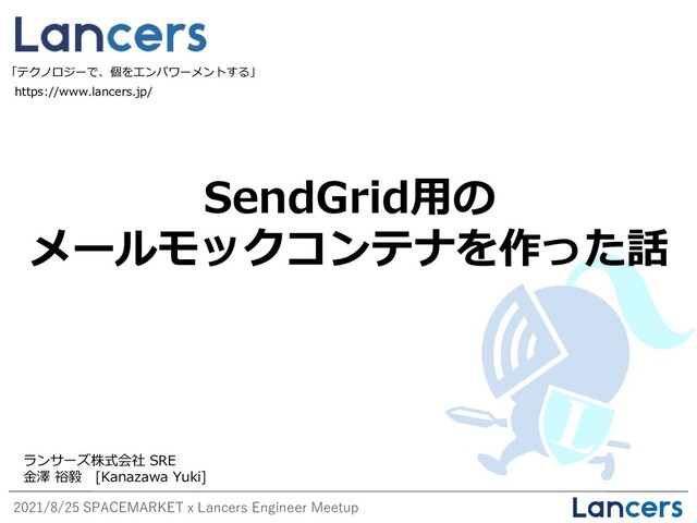 2021/8/25 SPACEMARKET x Lancers Engineer Meetup
SendGrid用の
メールモックコンテナを作った話
https://www.lancers.jp/
「テクノロジーで、個をエンパワーメントする」
ランサーズ株式会社 SRE
金澤 裕毅 [Kanazawa Yuki]
