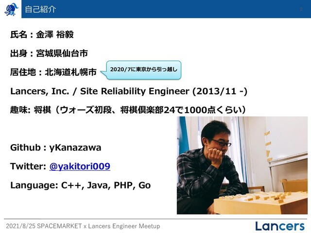 2021/8/25 SPACEMARKET x Lancers Engineer Meetup
自己紹介 2
氏名：金澤 裕毅
出身：宮城県仙台市
居住地：北海道札幌市
Lancers, Inc. / Site Reliability Engineer (2013/11 -)
趣味: 将棋（ウォーズ初段、将棋倶楽部24で1000点くらい）
Github：yKanazawa
Twitter: @yakitori009
Language: C++, Java, PHP, Go
2020/7に東京から引っ越し
