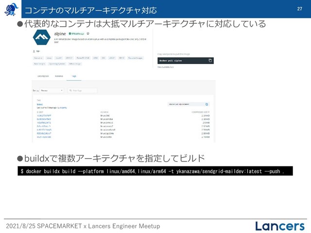 2021/8/25 SPACEMARKET x Lancers Engineer Meetup
27
コンテナのマルチアーキテクチャ対応
●代表的なコンテナは大抵マルチアーキテクチャに対応している
●buildxで複数アーキテクチャを指定してビルド
$ docker buildx build --platform linux/amd64,linux/arm64 -t ykanazawa/sendgrid-maildev:latest --push .
