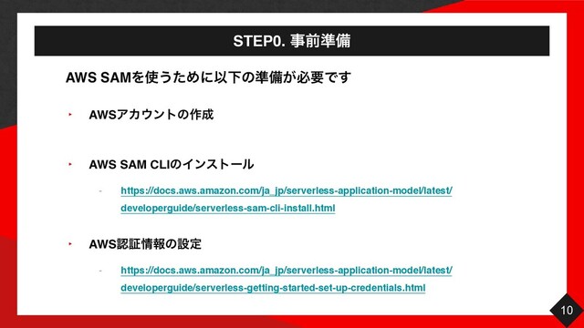 STEP0. ࣄલ४උ
10
‣ AWSΞΧ΢ϯτͷ࡞੒
‣ AWS SAM CLIͷΠϯετʔϧ
- https://docs.aws.amazon.com/ja_jp/serverless-application-model/latest/
developerguide/serverless-sam-cli-install.html
‣ AWSೝূ৘ใͷઃఆ
- https://docs.aws.amazon.com/ja_jp/serverless-application-model/latest/
developerguide/serverless-getting-started-set-up-credentials.html
AWS SAMΛ࢖͏ͨΊʹҎԼͷ४උ͕ඞཁͰ͢
