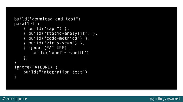 #secure-pipeline @garethr // @wickett
build("download-and-test")
parallel (
{ build("zapr") },
{ build("static-analysis") },
{ build("code-metrics") },
{ build("virus-scan") },
{ ignore(FAILURE) {
build("bundler-audit")
}}
)
ignore(FAILURE) {
build("integration-test")
}
