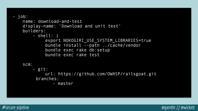 #secure-pipeline @garethr // @wickett
- job:
name: download-and-test
display-name: 'Download and unit test'
builders:
- shell: |
export NOKOGIRI_USE_SYSTEM_LIBRARIES=true
bundle install --path ../cache/vendor
bundle exec rake db:setup
bundle exec rake test
!
scm:
- git:
url: https://github.com/OWASP/railsgoat.git
branches:
- master
