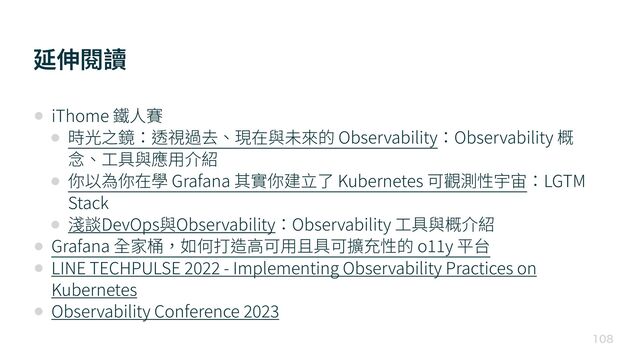 延伸閱讀

• iThome 鐵⼈賽


• 時光之鏡：透視過去、現在與未來的 Observability：Observability 概
念、⼯具與應⽤介紹


• 你以為你在學 Grafana 其實你建⽴了 Kubernetes 可觀測性宇宙：LGTM
Stack


• 淺談DevOps與Observability：Observability ⼯具與概介紹


• Grafana 全家桶，如何打造⾼可⽤且具可擴充性的 o
1 1
y 平台


• LINE TECHPULSE
2 0 2 2
- Implementing Observability Practices on
Kubernetes


• Observability Conference
2 0 2 3

