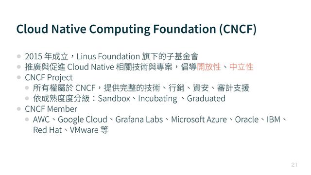 Cloud Native Computing Foundation (CNCF)

• 2015 年成⽴，Linus Foundation 旗下的⼦基⾦會


• 推廣與促進 Cloud Native 相關技術與專案，倡導開放性、中⽴性


• CNCF Project


• 所有權屬於 CNCF，提供完整的技術、⾏銷、資安、審計⽀援


• 依成熟度度分級：Sandbox、Incubating 、Graduated


• CNCF Member


• AWC、Google Cloud、Grafana Labs、Microsoft Azure、Oracle、IBM、
Red Hat、VMware 等
