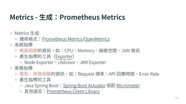 Metrics - ⽣成：Prometheus Metrics

• Metrics ⽣成


• 通⽤格式：Prometheus Metrics/OpenMetrics


• 系統指標


• 機器相關的資訊，如：CPU、Memory、磁碟空間、JVM 資訊


• 產⽣指標的⼯具（Exporter）


• Node Exporter、cAdvisor、JMX Exporter


• 業務指標


• 應⽤、業務相關的資訊，如：Request 頻率、API 回應時間、Error Rate


• 產⽣指標的⼯具


• Java Spring Boot：Spring Boot Actuator 搭配 Micrometer


• 其他語⾔：Prometheus Client Library
