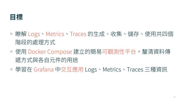 ⽬標

• 瞭解 Logs、Metrics、Traces 的⽣成、收集、儲存、使⽤共四個
階段的處理⽅式


• 使⽤ Docker Compose 建⽴的簡易可觀測性平台，釐清資料傳
遞⽅式與各⾃元件的⽤途


• 學習在 Grafana 中交互應⽤ Logs、Metrics、Traces 三種資訊
