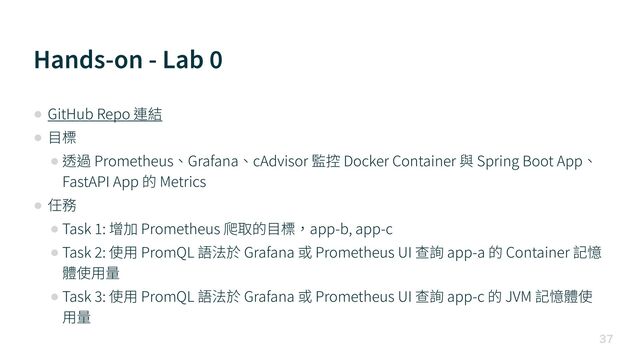 Hands-on - Lab
0

• GitHub Repo 連結


• ⽬標


• 透過 Prometheus、Grafana、cAdvisor 監控 Docker Container 與 Spring Boot App、
FastAPI App 的 Metrics


• 任務


• Task
1
: 增加 Prometheus 爬取的⽬標，app-b, app-c


• Task
2
: 使⽤ PromQL 語法於 Grafana 或 Prometheus UI 查詢 app-a 的 Container 記憶
體使⽤量


• Task
3
: 使⽤ PromQL 語法於 Grafana 或 Prometheus UI 查詢 app-c 的 JVM 記憶體使
⽤量
