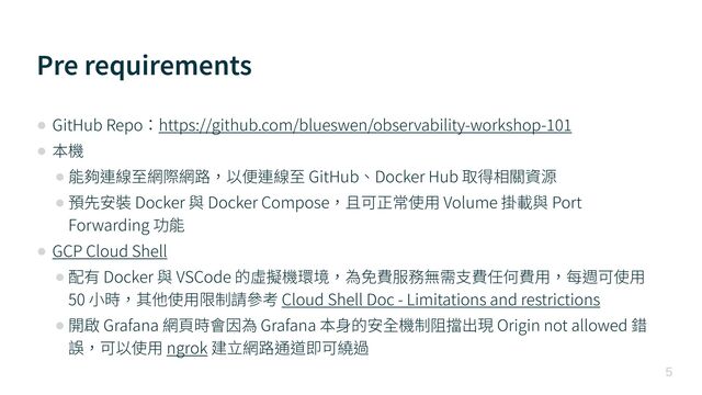 Pre requirements

• GitHub Repo：https://github.com/blueswen/observability-workshop-
1 0 1 

• 本機


• 能夠連線⾄網際網路，以便連線⾄ GitHub、Docker Hub 取得相關資源


• 預先安裝 Docker 與 Docker Compose，且可正常使⽤ Volume 掛載與 Port
Forwarding 功能


• GCP Cloud Shell


• 配有 Docker 與 VSCode 的虛擬機環境，為免費服務無需⽀費任何費⽤，每週可使⽤
50 ⼩時，其他使⽤限制請參考 Cloud Shell Doc - Limitations and restrictions


• 開啟 Grafana 網⾴時會因為 Grafana 本⾝的安全機制阻擋出現 Origin not allowed 錯
誤，可以使⽤ ngrok 建⽴網路通道即可繞過
