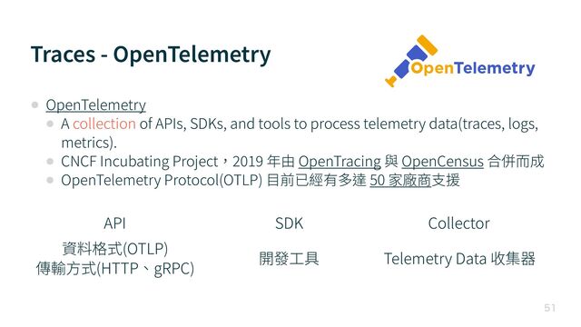 Traces - OpenTelemetry

• OpenTelemetry


• A collection of APIs, SDKs, and tools to process telemetry data(traces, logs,
metrics).


• CNCF Incubating Project，
2 0 1 9
年由 OpenTracing 與 OpenCensus 合併⽽成


• OpenTelemetry Protocol(OTLP) ⽬前已經有多達 50 家廠商⽀援
API SDK Collector
資料格式(OTLP)


傳輸⽅式(HTTP、gRPC)
開發⼯具 Telemetry Data 收集器
